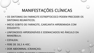 MANIFESTAÇÕES CLÍNICAS
• OS SINTOMAS DA FARINGITE ESTREPTOCOCO PODEM PRECEDER OS
SINTOMAS REUMÁTICOS;
• INÍCIO SÚBITO DE FARINGITE, GARGANTA HIPEREMIADA COM
EXSUDATO;
• LINFONODOS HIPERSENSÍVEIS E EDEMACIADOS NO ÂNGULO DA
MANDÍBULA;
• CEFALEIA;
• FERE DE 38,3 A 40C;
• DOR ABDOMINAL (CRIANÇAS);
 