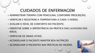 CUIDADOS DE ENFERMAGEM
• ADMINISTRAR TERAPIA COM PENICILINA, CONFORME PRESCRIÇÃO;
• VERIFICAR E REGISTRAR A TEMPERATURA A CADA 3 HORAS;
• AVALIAR O NÍVEL DE CONFORTO DO PACIENTE;
• ORIENTAR SOBRE A IMPORTÂNCIA DA PRÁTICA DAS LAVAGENS DAS
MÃOS;
• VERIFICAR OS SINAIS VITAIS;
• ACONSELHAR O PACIENTE MANTER BOA NUTRIÇÃO
• ACONSELHAR O PACIENTES NAS PRÁTICAS DE HIGIENE.
 