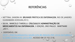 REFERÊNCIAS
• NETTINA, SANDRA M. BRUNNER PRÁTICA DE ENFERMAGEM, RIO DE JANEIRO:
GUANABARA KOOGAN,2012.
• SILVA, MARCELO TARDELLI. CÁLCUULO E ADMINISTRAÇÃO DE
MEDICAMENTOS NA ENFERMAGEM, 3 EDIÇÃO, SÃO PAULO: MARTNARI
,2011.
• DISPONÍVEL EM:
HTTP://PORTALARQUIVOS2.SAUDE.GOV.BR/IMAGES/PDF/2016/OUTUBRO/2
6/LIVRO-AVANCADO-2016.PDF. ACESSO EM 25/02/218.
 
