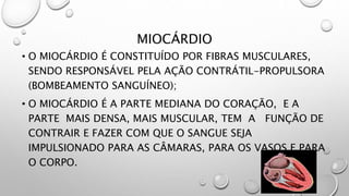 MIOCÁRDIO
• O MIOCÁRDIO É CONSTITUÍDO POR FIBRAS MUSCULARES,
SENDO RESPONSÁVEL PELA AÇÃO CONTRÁTIL-PROPULSORA
(BOMBEAMENTO SANGUÍNEO);
• O MIOCÁRDIO É A PARTE MEDIANA DO CORAÇÃO, E A
PARTE MAIS DENSA, MAIS MUSCULAR, TEM A FUNÇÃO DE
CONTRAIR E FAZER COM QUE O SANGUE SEJA
IMPULSIONADO PARA AS CÂMARAS, PARA OS VASOS E PARA
O CORPO.
 