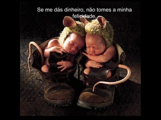 Se me dás dinheiro, não tomes a minha
             felicidade,
 