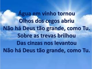Água em vinho tornou
Olhos dos cegos abriu
Não há Deus tão grande, como Tu.
Sobre as trevas brilhou
Das cinzas nos levantou
Não há Deus tão grande, como Tu.