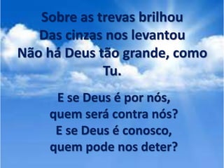 Sobre as trevas brilhou
Das cinzas nos levantou
Não há Deus tão grande, como
Tu.
E se Deus é por nós,
quem será contra nós?
E se Deus é conosco,
quem pode nos deter?