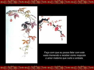 Faça com que eu possa falar com este
vazio tremendo e receber como resposta
o amor materno que nutre e embala.
 
