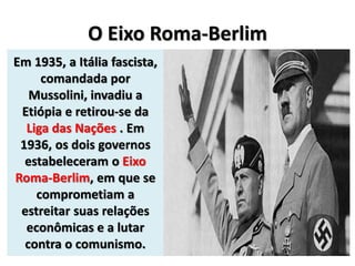 O Eixo Roma-Berlim
Em 1935, a Itália fascista,
comandada por
Mussolini, invadiu a
Etiópia e retirou-se da
Liga das Nações . Em
1936, os dois governos
estabeleceram o Eixo
Roma-Berlim, em que se
comprometiam a
estreitar suas relações
econômicas e a lutar
contra o comunismo.
 