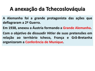 A anexação da Tchecoslováquia
A Alemanha foi a grande protagonista das ações que
deflagraram a 2º Guerra.
Em 1938, anexou a Áustria formando a Grande Alemanha.
Com o objetivo de dissuadir Hitler de suas pretensões em
relação ao território tcheco, França e Grã-Bretanha
organizaram a Conferência de Munique.
 
