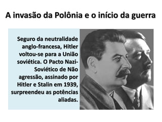 A invasão da Polônia e o início da guerra
Seguro da neutralidade
anglo-francesa, Hitler
voltou-se para a União
soviética. O Pacto Nazi-
Soviético de Não
agressão, assinado por
Hitler e Stalin em 1939,
surpreendeu as potências
aliadas.
 
