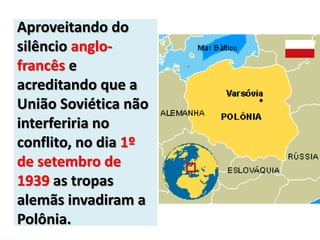 Aproveitando do
silêncio anglo-
francês e
acreditando que a
União Soviética não
interferiria no
conflito, no dia 1º
de setembro de
1939 as tropas
alemãs invadiram a
Polônia.
 