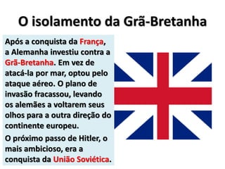 O isolamento da Grã-Bretanha
Após a conquista da França,
a Alemanha investiu contra a
Grã-Bretanha. Em vez de
atacá-la por mar, optou pelo
ataque aéreo. O plano de
invasão fracassou, levando
os alemães a voltarem seus
olhos para a outra direção do
continente europeu.
O próximo passo de Hitler, o
mais ambicioso, era a
conquista da União Soviética.
 