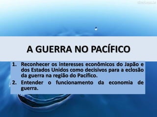 A GUERRA NO PACÍFICO
1. Reconhecer os interesses econômicos do Japão e
dos Estados Unidos como decisivos para a eclosão
da guerra na região do Pacífico.
2. Entender o funcionamento da economia de
guerra.
 
