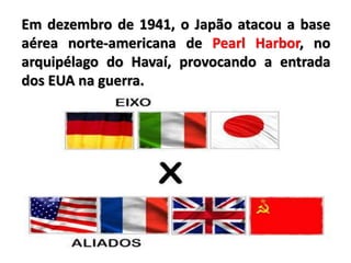Em dezembro de 1941, o Japão atacou a base
aérea norte-americana de Pearl Harbor, no
arquipélago do Havaí, provocando a entrada
dos EUA na guerra.
 