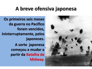 A breve ofensiva japonesa
Os primeiros seis meses
da guerra no Pacífico
foram vencidos,
ininterruptamente, pelos
japoneses.
A sorte japonesa
começou a mudar a
partir da Batalha de
Midway.
 