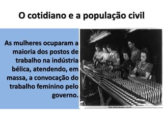 O cotidiano e a população civil
As mulheres ocuparam a
maioria dos postos de
trabalho na indústria
bélica, atendendo, em
massa, a convocação do
trabalho feminino pelo
governo.
 