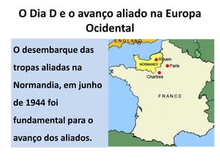O Dia D e o avanço aliado na Europa
Ocidental
O desembarque das
tropas aliadas na
Normandia, em junho
de 1944 foi
fundamental para o
avanço dos aliados.
 