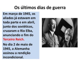 Os últimos dias de guerra
Em março de 1945, os
aliados já estavam em
toda parte e em abril,
junto dos soviéticos,
cruzaram o Rio Elba,
anunciando o fim do
Terceiro Reich.
No dia 2 de maio de
1945, a Alemanha
assinou a rendição
incondicional.
 