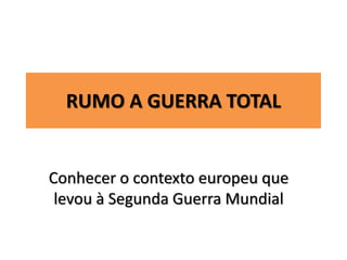 RUMO A GUERRA TOTAL
Conhecer o contexto europeu que
levou à Segunda Guerra Mundial
 