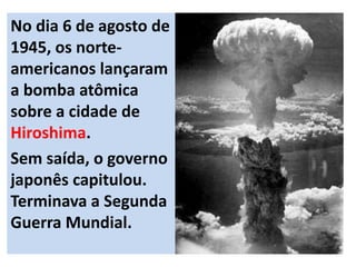 No dia 6 de agosto de
1945, os norte-
americanos lançaram
a bomba atômica
sobre a cidade de
Hiroshima.
Sem saída, o governo
japonês capitulou.
Terminava a Segunda
Guerra Mundial.
 