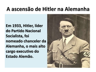 A ascensão de Hitler na Alemanha
Em 1933, Hitler, líder
do Partido Nacional
Socialista, foi
nomeado chanceler da
Alemanha, o mais alto
cargo executivo do
Estado Alemão.
 