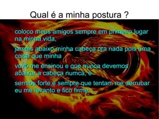 Qual é a minha postura ?
●
coloco meus amigos sempre em primeiro lugarcoloco meus amigos sempre em primeiro lugar
na minha vida,na minha vida,
●
jamais abaixo minha cabeça pra nada pois umajamais abaixo minha cabeça pra nada pois uma
coisa que minhacoisa que minha
●
vovô me ensinou e que nunca devemosvovô me ensinou e que nunca devemos
abaixar a cabeça numca, eabaixar a cabeça numca, e
●
sermos forte,e sempre que tentam me derrubarsermos forte,e sempre que tentam me derrubar
eu me levanto e fico firme.eu me levanto e fico firme.
●
 