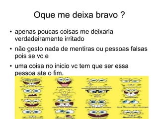 Oque me deixa bravo ?
● apenas poucas coisas me deixaria
verdadeiramente irritado
● não gosto nada de mentiras ou pessoas falsas
pois se vc e
● uma coisa no inicio vc tem que ser essa
pessoa ate o fim.
 