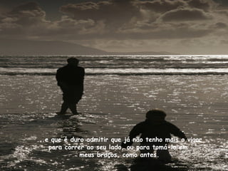 ...e que é duro admitir que já não tenho mais o vigor
    para correr ao seu lado, ou para tomá-lo em
              meus braços, como antes.
 