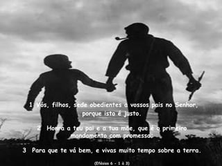 1 Vós, filhos, sede obedientes a vossos pais no Senhor,
                    porque isto é justo.

    2  Honra a teu pai e a tua mäe, que é o primeiro
              mandamento com promessa;

3  Para que te vá bem, e vivas muito tempo sobre a terra.
                       (Efésios 6 - 1 à 3)
 