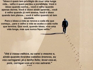 "Idoso é quem tem privilégio de viver uma longa
 vida... velho é quem perdeu a jovialidade. Você é
     idoso quando sonha... você é velho quando
apenas dorme. Você é idoso ainda aprende... você
     é velho quando já nem ensina. Você é idoso
 quando tem planos... você é velho quando só tem
                      saudade.
    Para o idoso a vida se renova a cada dia que
começa... para o velho a vida se acaba a cada noite
  que termina. Que você, quando idoso, viva uma
       vida longa, mas que nunca fique velho."




  "Até à vossa velhice, eu serei o mesmo e,
 ainda quando tiverdes cabelos brancos, eu
 vos carregarei; já o tenho feito; levar-vos-ei,
    pois, carregar-vos-ei e vos salvarei."
                       (Is 46.4)
 