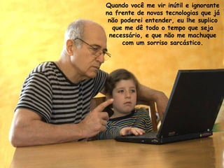 Quando você me vir inútil e ignorante
na frente de novas tecnologias que já
 não poderei entender, eu lhe suplico
  que me dê todo o tempo que seja
 necessário, e que não me machuque
     com um sorriso sarcástico.
 