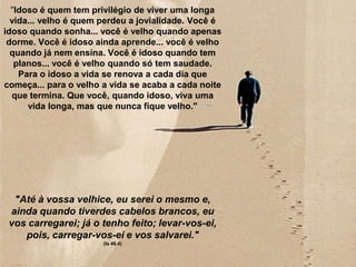 "Idoso é quem tem privilégio de viver uma longa
  vida... velho é quem perdeu a jovialidade. Você é
idoso quando sonha... você é velho quando apenas
 dorme. Você é idoso ainda aprende... você é velho
  quando já nem ensina. Você é idoso quando tem
   planos... você é velho quando só tem saudade.
    Para o idoso a vida se renova a cada dia que
começa... para o velho a vida se acaba a cada noite
  que termina. Que você, quando idoso, viva uma
      vida longa, mas que nunca fique velho."




  "Até à vossa velhice, eu serei o mesmo e,
 ainda quando tiverdes cabelos brancos, eu
 vos carregarei; já o tenho feito; levar-vos-ei,
    pois, carregar-vos-ei e vos salvarei."
                       (Is 46.4)
 