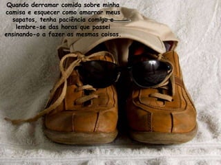 Quando derramar comida sobre minha
camisa e esquecer como amarrar meus
  sapatos, tenha paciência comigo e
    lembre-se das horas que passei
ensinando-o a fazer as mesmas coisas.
 