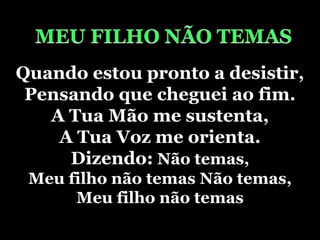 MEU FILHO NÃO TEMASQuando estou pronto a desistir,Pensando que cheguei ao fim.A Tua Mão me sustenta,A Tua Voz me orienta.Dizendo: Não temas, Meu filho não temas Não temas, Meu filho não temas