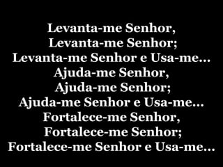 Levanta-me Senhor, Levanta-me Senhor;Levanta-me Senhor e Usa-me...Ajuda-me Senhor, Ajuda-me Senhor;Ajuda-me Senhor e Usa-me...Fortalece-me Senhor, Fortalece-me Senhor;Fortalece-me Senhor e Usa-me...