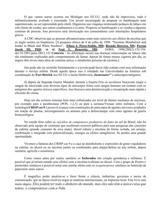 O que vamos narrar ocorreu em Michigan nos EE.UU, onde não há improvisos, tudo é
milimetricamente avaliado e executado. Um jovem encarregado de preparar os hamburguês num
supermercado, ao ser repreendido pelo chefe. Organizou sua vingança misturando pedaços de tabaco em
rolo (fumo de corda), aos outros condimentos e à carne. Preparou os hamburguês e os vendeu a algumas
centenas de pessoas. Isso provocou uma intoxicação nos consumidores com internações hospitalares
graves.
A CDC observou que as pessoas afroamericanas eram mais sensíveis aos efeitos da nicotina que
os anglo saxões ou hispânicos. [A pesquisa clínica de 8 de julho de 1998: “Nicotine Metabolism and
Intake in Black and White Smokers”, Eliseo J. Pérez-Stable, MD; Brenda Herrera, MS; Peyton
Jacob III, PhD; et al Neal L. Benowitz, MD JAMA. 1998;280(2):152-156.
doi:10.1001/jama.280.2.152 Contexto - As diferenças raciais nas doenças relacionadas ao tabaco não
são totalmente explicadas pelo comportamento de fumar. Apesar de fumar menos cigarros por dia, os
negros têm níveis mais altos de cotinina sérica, o metabolito próximo da nicotina.]
Isto pode não ter ocorrido fortuitamente e o jovem pode haver tido contato com essa informação
durante o serviço militar. Desde aquela época isso é estudado nas Universidades na América sob
coordenação do Fort Detrick nos EE.UU e inclui Herbivoria, Jasmonatos11 e anticorpos/antígenos.
Já depois da Segunda Guerra Mundial, durante a Guerra Fria os soviéticos buscavam reagir o
sangue do intoxicado com diversos tipos de anticorpos feitos com sangue humano em contato com os
antígenos dos agentes tóxicos específicos. Isso buscava uma desintoxicação e recuperação mais rápida e
eficiente da vítima.
Hoje em dia existem sistemas bem mais sofisticados em nível de fatores nucleares de necroses,
por exemplo para a parathionase (PON, 1,2,3) ou para a sarinase/Vxnase entre militares. Com a
tecnologia CRISPcas 9 é possível avançar com construções de anticorpos de agentes nervosos acoplados
em reação de plantas, microrganismos ou animais para a defesa/ataque com estes agentes de guerra
biotecnológica.
No estudo feito sobre os suicídios de camponeses produtores de fumo no sul do Brasil, não foi
observado pela equipe de cientistas que receberam recursos públicos para suas pesquisas das conexões
de cafeína (grande consumo de erva mate), álcool (idem) e nicotina de forma isolada, em arranjo,
combinação e integrada com potencialização, sinergia ou efeitos antagônicos. Se perdeu uma grande
oportunidade.
Vivemos a fantasia dos CRISP cas 9 e a caça ao metabolismo e expressões de genes reguladores
na cafeína, no álcool ou na nicotina juntos ou combinados para ataque/defesa na arte militar, depois
sanitária, agrícola e econômica.
Como vimos antes por razões sanitária os fosforados são criação germânica e militares. É
possível que já teriam notado seus efeitos com a nicotina (cafeína) ou álcool. Com o grupo de Piretro e
piretroides sintéticos é possível notar este similar efeito com os sesquiterpenos similares ao butóxido de
piperonilo entre outros.
É magnifico poder atualiza-se e fazer frente a ciência, indústrias, governos e meios de
comunicação, que na época resolveu negar as matérias internacionais, na imprensa local. Este livro saiu
muito depois. Eles podem ter todo o dinheiro do mundo, mas eles não têm a única coisa que
temos, o compromisso com a Vida.
 
