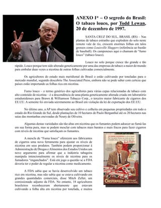 ANEXO I* – O segredo do Brasil:
O tabaco louco, por Todd Lewan,
20 de dezembro de 1997.
SANTA CRUZ DO SUL, BRASIL (RS) – Nas
plantas de tabaco estranho que explodem do solo neste
remoto vale de rio, crescem enormes folhas em talos
grossos como Louisville Sluggers (referência ao bastão
de baseball). Os camponeses aqui o chamam de “fumo
louco” (tabaco louco).
Louco no solo porque cresce tão grande e tão
rápido. Louco porque tem sido alterado geneticamente por uma das empresas de tabaco a maior do mundo
para embalar duas vezes a nicotina de outras folhas cultivadas comercialmente.
Os agricultores do estado mais meridional do Brasil o estão cultivando por toneladas para o
mercado mundial, segundo descobriu The Associated Press, embora não se pode saber com certeza que
países estão importando as folhas rica em nicotina.
Fumo louco – o termo genérico dos agricultores para várias cepas relacionadas de tabaco com
alto conteúdo de nicotina – é a descendência de uma planta geneticamente alterada criada em laboratório
estadunidenses para Brawn & Williamson Tobacco Corp., o terceiro maior fabricante de cigarros dos
EE.UU. A semente foi enviada secretamente ao Brasil em violação da lei de exportação dos EE.UU.
No último ano, a AP tem observado seu cultivo e colheita em pequenas propriedades em todo o
estado do Rio Grande do Sul, desde plantações de 10 hectares de Paulo Berganthal até os 20 hectares nas
saias das montanhas enevoadas de Neury de Oliveira.
Algumas destas variedades são tão altas em nicotina que os fumantes podem adoecer ao fumá-las
em sua forma pura, mas se podem mesclar com tabacos mais baratos e mais fracos para fazer cigarros
com níveis de nicotina que satisfaçam os fumantes.
A mescla de “Fuma louco” oferecem aos fabricantes
de cigarros uma nova ferramenta para ajustar os níveis de
nicotina em seus produtos. Também podem proporcionar à
Administração de Drogas eAlimentos dos Estados Unidos um
novo argumento para afirmar que a indústria tabageira
manipula intencionalmente os níveis de nicotina para os
fumadores “enganchados”. Está em jogo a questão se a FDA
deveria ter o poder de regular a nicotina como medicamento.
A FDA sabia que se havia desenvolvido um tabaco
rico em nicotina, mas não sabia que se estava cultivando em
grandes quantidades comerciais, disse Mitch Zeller, um
comissionado adjunto da FDA. No entanto, 18 agricultores
brasileiros reconheceram abertamente que estavam
cultivando a folha alta em nicotina por tonelada, e muitos
 