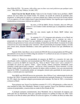 disse Zeller da FDA. “De repente, tinha tabaco que era duas vezes mais poderosos que qualquer outra
coisa”. Mas AM-Crazy Tobacco, 1st Add, 1459.
Santa Cruz do Sul, Brasil: lá fora. Nada na lei dos Estados Unidos havia proibido a B&W
cultivar este novo tabaco nos Estado Unidos. No entanto, um acordo de controle de qualidade entre
produtores, os fabricantes de cigarros e o governo estipula que o tabaco com níveis de nicotina inferior
a 2% ou superior a 4% não é elegível para o apoio dos preços federais. Isso significa que os agricultores
estadunidenses teriam pouco interesse em cultivá-lo.
No mais, o CEO de B&W, Thomas Sandefur, diria em 1994 que
cultivar Y-1 nos Estados Unidos facilitaria que os competidores obtenham
a semente.
Mas em uma remota região do Brasil, B&W tinham uma
corporativa irmã.
As sementes Y-1 e Y-2 chegaram pela primeira vez no Brasil em
1983, segundo Arcangelo Mondardo, um ex cientista em solos e
pesquisador do tabaco da Souza Cruz que trabalhou no projeto de 1983 a 1992. Mondardo agora é
professor de agronomia na Unisul, uma universidade em Santa Rosa do Sul, Brasil.Asemente foi enviada
a Souza Cruz em caixas marcadas como “amostras”. Mas foi preenchida em envelopes simples e enviada
pelo correio aéreo, disseram Mondardo e outros dois agrônomos da Souza Cruz que trabalharam no
projeto.
Segundo Zeller, Janis Bravo, um ex cientista da DNAAP, disse aos pesquisadores da FDA que ele
pessoalmente enviou mais de 10 libras (5kg) de sementes Y-1 ao Brasil em um ano civil anterior a 1991.
Bravo recusou-se a fazer comentários.
Jefferey S. Wigand ex vice-presidente de pesquisa da B&W (e o executivo de mais alta
classificação contra a indústria), tem testemunhado que Phil Fisher, quem estava a cargo da mistura de
tabaco e as provas de B&W em Louisville, Ky., Votou ao Brasil “várias vezes” com a semente Y-1
escondida nos pacote de cigarros. Fisher – agora retirado, embora continuaria trabalhando como
consultor a tempo parcial para a empresa – recusou-se a fazer comentários. Nesse momento, a lei dos
Estado Unidos proibia a exportação de sementes de tabaco, pólen ou plantas vivas sem uma permissão
especial da USDA. As permissões podem ser outorgadas somente para quantidade de meia grama ou
menos, e somente para uso experimental.
Nem B&W nem DNAAP buscou tais permissões, disse William Coats, administrador da divisão
de tabaco do USDA. O requisito de permissão foi eliminado pela legislação firmada em 13 de dezembro
de 1991, depois das empresas tabageira pressionaram pela mudança. No final de 1983, o crescimento
começou no Brasil.
Nesse primeiro ano, Souza Cruz distribuiu sementes Y-1 e Y-2 a 100 plantações e colheu mais de
uma tonelada de folha, disse Mondardo. Durante os anos seguintes, Souza Cruz distribuiu sementes a
centenas de propriedades, a maioria delas no estado do Rio Grande do Sul.
A produção aumentou constantemente, disse Mondardo. Um ex funcionário da empresa, que
pediu para não ser identificado, disse que a produção alcançou 4,5 milhões de libras em 1990. Como
necessita-se um libra de tabaco para fabricar 20 caixas de cigarros, 4,5 milhões de libras de folhas altas
 