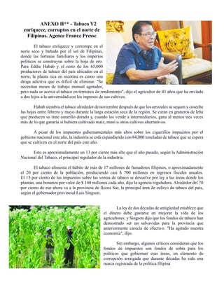 ANEXO II** - Tabaco Y2
enriquece, corruptos en el norte de
Filipinas. Agence France Presse
El tabaco enriquece y corrompe en el
norte seco y bañado por el sol de Filipinas,
donde las fortunas familiares y los imperios
políticos se construyen sobre la hoja de oro.
Para Eddie Habab y el resto de los 65,000
productores de tabaco del país ubicados en el
norte, la planta rica en nicotina es como una
droga adictiva que es difícil de eliminar. "Se
necesitan meses de trabajo manual agotador,
pero nada se acerca al tabaco en términos de rendimiento", dijo el agricultor de 43 años que ha enviado
a dos hijos a la universidad con los ingresos de sus cultivos.
Habab siembra el tabaco alrededor de noviembre después de que los arrozales se sequen y coseche
las hojas entre febrero y mayo durante la larga estación seca de la región. Se curan en graneros de leña
que producen su tinte amarillo dorado y, cuando los vende a intermediarios, gana al menos tres veces
más de lo que ganaría si hubiera cultivado maíz, maní u otros cultivos alternativos.
A pesar de los impuestos gubernamentales más altos sobre los cigarrillos impuestos por el
gobierno nacional este año, la industria se está expandiendo con 84,000 toneladas de tabaco que se espera
que se cultiven en el norte del país este año.
Esto es aproximadamente un 13 por ciento más alto que el año pasado, según la Administración
Nacional del Tabaco, el principal regulador de la industria.
El tabaco alimenta el hábito de más de 17 millones de fumadores filipinos, o aproximadamente
el 20 por ciento de la población, produciendo casi $ 700 millones en ingresos fiscales anuales.
El 15 por ciento de los impuestos sobre las ventas de tabaco se devuelve por ley a las áreas donde los
plantan, una bonanza por valor de $ 140 millones cada año, dijo la agencia reguladora. Alrededor del 70
por ciento de eso ahora va a la provincia de Ilocos Sur, la principal área de cultivo de tabaco del país,
según el gobernador provincial Luis Singson.
La ley de dos décadas de antigüedad establece que
el dinero debe gastarse en mejorar la vida de los
agricultores, y Singson dijo que los fondos de tabaco han
demostrado ser un salvavidas para la provincia que
anteriormente carecía de efectivo. "Ha agitado nuestra
economía", dijo.
Sin embargo, algunos críticos consideran que los
fondos de impuestos son fondos de sobra para los
políticos que gobiernan esas áreas, un elemento de
corrupción arraigada que durante décadas ha sido una
marca registrada de la política filipina
 