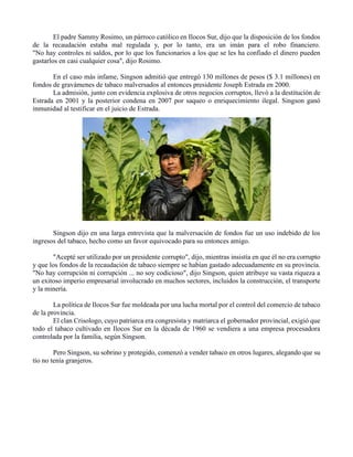 El padre Sammy Rosimo, un párroco católico en Ilocos Sur, dijo que la disposición de los fondos
de la recaudación estaba mal regulada y, por lo tanto, era un imán para el robo financiero.
"No hay controles ni saldos, por lo que los funcionarios a los que se les ha confiado el dinero pueden
gastarlos en casi cualquier cosa", dijo Rosimo.
En el caso más infame, Singson admitió que entregó 130 millones de pesos ($ 3.1 millones) en
fondos de gravámenes de tabaco malversados al entonces presidente Joseph Estrada en 2000.
La admisión, junto con evidencia explosiva de otros negocios corruptos, llevó a la destitución de
Estrada en 2001 y la posterior condena en 2007 por saqueo o enriquecimiento ilegal. Singson ganó
inmunidad al testificar en el juicio de Estrada.
Singson dijo en una larga entrevista que la malversación de fondos fue un uso indebido de los
ingresos del tabaco, hecho como un favor equivocado para su entonces amigo.
"Acepté ser utilizado por un presidente corrupto", dijo, mientras insistía en que él no era corrupto
y que los fondos de la recaudación de tabaco siempre se habían gastado adecuadamente en su provincia.
"No hay corrupción ni corrupción ... no soy codicioso", dijo Singson, quien atribuye su vasta riqueza a
un exitoso imperio empresarial involucrado en muchos sectores, incluidos la construcción, el transporte
y la minería.
La política de Ilocos Sur fue moldeada por una lucha mortal por el control del comercio de tabaco
de la provincia.
El clan Crisologo, cuyo patriarca era congresista y matriarca el gobernador provincial, exigió que
todo el tabaco cultivado en Ilocos Sur en la década de 1960 se vendiera a una empresa procesadora
controlada por la familia, según Singson.
Pero Singson, su sobrino y protegido, comenzó a vender tabaco en otros lugares, alegando que su
tío no tenía granjeros.
 