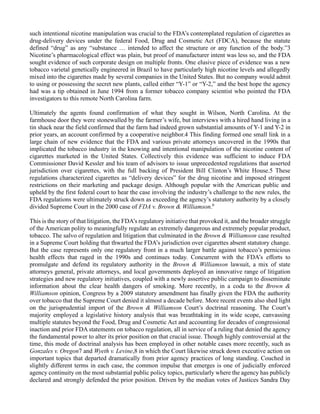 such intentional nicotine manipulation was crucial to the FDA’s contemplated regulation of cigarettes as
drug-delivery devices under the federal Food, Drug and Cosmetic Act (FDCA), because the statute
defined “drug” as any “substance … intended to affect the structure or any function of the body.”3
Nicotine’s pharmacological effect was plain, but proof of manufacturer intent was less so, and the FDA
sought evidence of such corporate design on multiple fronts. One elusive piece of evidence was a new
tobacco varietal genetically engineered in Brazil to have particularly high nicotine levels and allegedly
mixed into the cigarettes made by several companies in the United States. But no company would admit
to using or possessing the secret new plants, called either “Y-1” or “Y-2,” and the best hope the agency
had was a tip obtained in June 1994 from a former tobacco company scientist who pointed the FDA
investigators to this remote North Carolina farm.
Ultimately the agents found confirmation of what they sought in Wilson, North Carolina. At the
farmhouse door they were stonewalled by the farmer’s wife, but interviews with a hired hand living in a
tin shack near the field confirmed that the farm had indeed grown substantial amounts of Y-1 and Y-2 in
prior years, an account confirmed by a cooperative neighbor.4 This finding formed one small link in a
large chain of new evidence that the FDA and various private attorneys uncovered in the 1990s that
implicated the tobacco industry in the knowing and intentional manipulation of the nicotine content of
cigarettes marketed in the United States. Collectively this evidence was sufficient to induce FDA
Commissioner David Kessler and his team of advisors to issue unprecedented regulations that asserted
jurisdiction over cigarettes, with the full backing of President Bill Clinton’s White House.5 These
regulations characterized cigarettes as “delivery devices” for the drug nicotine and imposed stringent
restrictions on their marketing and package design. Although popular with the American public and
upheld by the first federal court to hear the case involving the industry’s challenge to the new rules, the
FDA regulations were ultimately struck down as exceeding the agency’s statutory authority by a closely
divided Supreme Court in the 2000 case of FDA v. Brown & Williamson.6
This is the story of that litigation, the FDA’s regulatory initiative that provoked it, and the broader struggle
of the American polity to meaningfully regulate an extremely dangerous and extremely popular product,
tobacco. The salvo of regulation and litigation that culminated in the Brown & Williamson case resulted
in a Supreme Court holding that thwarted the FDA’s jurisdiction over cigarettes absent statutory change.
But the case represents only one regulatory front in a much larger battle against tobacco’s pernicious
health effects that raged in the 1990s and continues today. Concurrent with the FDA’s efforts to
promulgate and defend its regulatory authority in the Brown & Williamson lawsuit, a mix of state
attorneys general, private attorneys, and local governments deployed an innovative range of litigation
strategies and new regulatory initiatives, coupled with a newly assertive public campaign to disseminate
information about the clear health dangers of smoking. More recently, in a coda to the Brown &
Williamson opinion, Congress by a 2009 statutory amendment has finally given the FDA the authority
over tobacco that the Supreme Court denied it almost a decade before. More recent events also shed light
on the jurisprudential import of the Brown & Williamson Court’s doctrinal reasoning. The Court’s
majority employed a legislative history analysis that was breathtaking in its wide scope, canvassing
multiple statutes beyond the Food, Drug and Cosmetic Act and accounting for decades of congressional
inaction and prior FDA statements on tobacco regulation, all in service of a ruling that denied the agency
the fundamental power to alter its prior position on that crucial issue. Though highly controversial at the
time, this mode of doctrinal analysis has been employed in other notable cases more recently, such as
Gonzales v. Oregon7 and Wyeth v. Levine,8 in which the Court likewise struck down executive action on
important topics that departed dramatically from prior agency practices of long standing. Couched in
slightly different terms in each case, the common impulse that emerges is one of judicially enforced
agency continuity on the most substantial public policy topics, particularly where the agency has publicly
declared and strongly defended the prior position. Driven by the median votes of Justices Sandra Day
 