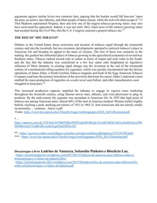 arguments against similar levies two centuries later, arguing that the burden would fall heaviest “upon
the poor, on sailors, day-laborers, and other people of these classes, while the rich will often escape it.”17
That Madison represented Virginia, then and now one of the largest tobacco-growing states, may also
have motivated his opposition. Indeed, it was not until 1862, when most of the tobacco-growing states
had seceded during the Civil War, that the U.S. Congress enacted a general tobacco tax.18
THE RISE OF “BIG TOBACCO”
Debates in the United States about restriction and taxation of tobacco raged through the nineteenth
century and into the twentieth, but two economic developments operated to entrench tobacco’s place in
American life and broaden its appeal to the mass of citizens. The first of these was centuries in the
making: the gradual but influential place of tobacco growing in the agricultural economies of several key
Southern states. Tobacco ranked second only to cotton in terms of output and cash value in the South,
and the fact that the industry was centralized in a few key states only heightened its legislative
influence.19 More dramatic in creating rapid change was the invention at the end of the nineteenth
century of a mechanized rolling machine for cigarettes, which was quickly incorporated into the factory
operations of James Duke, a North Carolina Tobacco magnate and head of the huge American Tobacco
Company (and later the primary benefactor of the university that bears his name). Duke’s industrial vision
enabled the mass production of cigarettes on a scale never seen before, and other manufacturers soon
struggled to keep pace.20
This increased production capacity impelled the industry to engage in vigorou mass marketing
throughout the twentieth century, using famous movie stars, athletes, and even physicians to plug its
products. By the mid-century the cigarette was ascendant in American life. In 1955 (the high point of
tobacco use among American men), almost 60% of the men in America smoked. Women trailed slightly
behind, reaching a peak smoking prevalence of 34% in 1965.21 And Americans did not merely smoke
occasionally; ... continue... baixe o pdf:
Fonte: https://www.law.upenn.edu/cf/faculty/truger/workingpapers/FDA_for%20seminar.pdf
* -
https://apnews.com/dc127834a23b79b69708c9995b3ab2d8?fbclid=IwAR22KNCidAUeSe0E4zIz1r8W
MsMSwmG1Vnd8GZhvrzsKyEqmVaG5BTevJ2I
** - https://sg.news.yahoo.com/tobacco-enriches-corrupts-northern-philippines-074158190.html
*** - https://www.law.upenn.edu/cf/faculty/truger/workingpapers/FDA_for%20seminar.pdf
Descarregue o livro Ladrões de Natureza, Sebastião Pinheiro e Dioclécio Luz.
- https://morralcampesino.wordpress.com/2015/08/12/ladroes-de-natureza-uma-reflexao-sobre-a-
biotecnologia-e-o-futuro-do-planeta-libro/
- https://morralcampesino.files.wordpress.com/2015/08/ladrocc83es-de-natureza-uma-reflexacc83o-
sobre-a-biotecnologia-e-o-futuro-do-planeta.pdf
 
