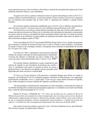 norte-americanos por seu valor econômico e ficou baixo o controle do monopólio das empresas do Cartel
da British American Tobacco e suas subsidiárias.
Na guerra da Coreia os asiáticos utilizaram insetos em guerra entomológica contra os EE.UU e a
solução é utilizar a nicotina (Sulfato de...) como arma química contra os insetos, como um novo segmento
por sua eficiência para qualquer tipo de inseto arma. E, segurança dos soldados, a grande maioria
fumantes.
Os cientistas japonês continuaram trabalhando para os EE.UU com os híbridos interespecíficos
entre Nicotiana rupestris e Nicotiana tabacum com resultados muito promissores já em 1962.
Na Guerra Fria os soviéticos criaram plantas enxertadas de fumo que crescem sobre padrões de
tomates que não tem nicotina nas folhas, pois os alcaloides são sintetizados em uma parte e armazenados
em outras e fazem o inverso, com padrões de fumo enxertando tomates sobre eles e os frutos de tomates
contém nicotina. Já na Califórnia se fazem padrões de marijuana enxertadas sobre ramos de lúpulo e as
flores femininas de lúpulo contém Δ9 THC.
O novo presidente dos EE.UU é governador DEM da Georgia Jimmy Carter, propõe um programa
para aumentar o conteúdo de nicotina no fumo; não se sabe se visando o maior produtor e consumidor
do mundo a China ou por estratégias militares. O programa busca aumentar as quantidades de nicotina
de 1,5% para 3,5% e mais.
Na China em 1980 a espionagem norte-americana descobre
milhões de hectares cultivados de fumo geneticamente modificados.
A técnica dos chineses é sofisticada: em todo o mundo existe uma
virose que ataca o fumo denominada Tobacco Mosaic Vírus, TMV.4
Os cientista chineses identificam os genes responsáveis pela
sínteses do cápside ou seja formadores da proteínas que recobre o
vírus. E, introduzem estes genes no genoma do fumo. Ao atacar a
planta de fumo o vírus absorveu sua cápside e perde a proteção sendo
fagocitado pelo fumo sem haver a enfermidade.
O Concil on Foreign Relations (cfr) pressiona o presidente Reagan para liberar no mundo as
pesquisas com OGM para o EE.UU conseguir recuperar a dianteira na biotecnologia e nos organismos
geneticamente modificados, isso é o “green light”. É por isso que vamos plantar sementes de algodão,
soja e milho transgênicos mesmos sabendo dos impactos e problemas futuros.
Três pesquisadores norteamericanos patenteiam um fumo transgênico selecionado de células de
um híbrido interespecífico criando pelos pesquisadores japoneses e os multiplica com macho esterilidade
para o controle total da reprodução do Y-1 e o Y-2.
Depois de 30 anos, a Wikipedia diz: “Y1 é uma cepa de fumo que foi cruzada por Brown &
Williamson para obter um conteúdo de nicotina invulgarmente alto. Se tornou controverso na década de
1990 quando a Administração de Drogas e Alimentos dos Estados Unidos (FDA) o usou como evidência
de que as companhia fumageiras estavam manipulando intencionalmente o conteúdo de nicotina dos
cigarros. Y1 também tem sido investigado pela Organização Pan-americana da Saúde (OPS)”.
Que razões levaria uma empresa a gerar tal “coisa”, de forma clandestina em um país diferente?
Não foi lucro somente. Escondia razões militares?
 