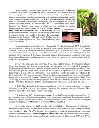 Uma controversa legal que começou em 1990, a Administração de Drogas e
Alimentos dos Estados Unidos (FDA), sob o Comando de David Kessler, realizou
uma investigação sobre a indústria de fumo, incluindo os cargos cujos fabricantes de
cigarros manipularam intencionalmente os níveis de nicotina nos cigarros para manter
seus clientes dependentes. No início de 1994, B & W disse à FDAque havia um acordo
entre os fabricantes estadunidenses de cigarros para não manipular os níveis de
nicotina no fumo. Porém, os pesquisadores da FDA descobriram uma patente
brasileira que descreve uma planta de fumo com um conteúdo de nicotina
estranhamente alto, o que os levou a B & W e Y1 (Em Filipinas
estes valores alcançaram mais de 12% de nicotina). Isso saiu
nas televisões brasileiras, mas nada foi feito pelo governo desde
a ditadura militar. Isso agride o Convênio da Organização
Internacional do Trabalho (ILO) das Nações Unidas, pois é a
causa principal do surgimento da Doença da Folha Verde (Green
Tobacco Sickness).7
No testemunho ante ao Congresso em 21 de junho de 1994, Kessler acusou a B&W de manipular
deliberadamente os níveis de nicotina em alguns de seus cigarros. O presidente de B&W, Thomas
Sandefur, rechaçou a afirmação, afirmando novamente que “as marcas que usam Y1 entregam
essencialmente a mesma nicotina que os produtos substituídos” e acusa Kessler de “exaltação” com fins
políticos. Vários membros do Congresso supuseram que isto demonstrava que os executivos do fumo
haviam cometido perjúrio quando negaram saber que fumar era vicioso em seu testemunho de abril de
1994 antes o Congresso.
Y1 converteu-se em uma peça importante de evidência na FDA v. Brown & Williamson Tobacco
Corp., uma demanda na FDA que tentou exercer sua autoridade sob a Lei Federal de Alimentos,
Medicamentos e Cosméticos para regular os produtos de fumo. Kessler argumentou que devido ao Y1 se
havia elevado pelo seu maior nível de nicotina, estava sujeito a regulação da FDA como produto
farmacológico e, pelo tanto, sua importação e venda nos Estados Unido sem a aprovação adequada da
FDA era ilegal. A FDA também apontou a DNA Plant Technology, alegando que havia contrabandeado
ilegalmente as sementes Y1 fora dos Estados Unidos. O Departamento de Justiça acusou a DNA Plant
Technology de um delito menor de conspiração para violar a lei de exportação de sementes de fumo, que
proíbe a exportação de sementes de fumo sem uma permissão (uma lei que foi revogada em 1991).
A DNA Plant Technology declarou-se culpada em 1998 e acordou em cooperar com novas
investigações da B&W. Porém, a Corte Suprema finalmente determinou em março de 2000 que a FDA
não tinha a autoridade para regular o fumo como droga.
O descobrimento do Y1 alimentou as acusações de que B&W usou intencionalmente o fumo Y1
para aumentar a dependência em seus produtos, o que resultou em uma série de demandas. O estado de
Minnesota reportou amplamente ao fumo Y1 em seu julgamento de 1997 contra a indústria fumageira
estadunidenses (Estado de Minnesota et al. V. Philip Morris, Ins., et al.).
No segundo semestre de 1997 atuando então na UFRGS, no Departamento de Educação e
Desenvolvimento Social da Pró-reitoria de Extensão tivemos várias entrevistas com o correspondente da
Associated Press, Todd Lew7,8 e viajamos com ele pelo interior do Brasil para entrevistas com pessoas
que havia semeado e colhido o Fumo Transgênico clandestino Y1 e Y2 nos três estados do sul do Brasil,
inclusive com agrônomos no Congresso Brasileiro de Agronomia em Blumenau de 29/09 a 02/10/97,
 