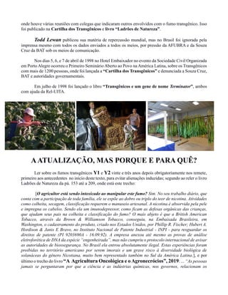 onde houve várias reuniões com colegas que indicaram outros envolvidos com o fumo transgênico. Isso
foi publicado na Cartilha dos Transgênicos e livro “Ladrões de Natureza”.
Todd Lewan publicou sua matéria de repercussão mundial, mas no Brasil foi ignorada pela
imprensa mesmo com todos os dados enviados a todos os meios, por pressão da AFUBRA e da Souza
Cruz da BAT sob os meios de comunicação.
Nos dias 5, 6, e 7 de abril de 1998 no Hotel Embaixador no evento da Sociedade Civil Organizada
em Porto Alegre ocorreu o Primeiro Seminário Aberto ao Povo na América Latina, sobre os Transgênicos
com mais de 1200 pessoas, onde foi lançada a “Cartilha dos Transgênicos” e denunciada a Souza Cruz,
BAT e autoridades governamentais.
Em julho de 1998 foi lançado o libro “Transgênicos e um gene de nome Terminator”, ambos
com ajuda da Rel-UITA.
AATUALIZAÇÃO, MAS PORQUE E PARA QUÊ?
Ler sobre os fumos transgênicos Y1 e Y2 vinte e três anos depois obrigatoriamente nos remete,
primeiro aos antecedentes no início deste texto, para evitar alienações induzidas; segundo ao reler o livro
Ladrões de Natureza da pá. 153 até a 209, onde está este trecho:
[O agricultor está sendo intoxicado ao manipular este fumo? Sim. No seu trabalho diário, que
conta com a participação de toda família, ele se expõe ao dobro ou triplo do teor de nicotina. Atividades
como colheita, secagem, classificação requerem o manuseio artesanal. A nicotina é absorvida pela pele
e impregna os cabelos. Sendo ela um imunodepressor, como ficam as defesas orgânicas das crianças,
que ajudam seus pais na colheita e classificação do fumo? O mais abjeto é que a British American
Tobacco, através da Brown & Williamson Tobacco, conseguiu, na Embaixada Brasileira, em
Washington, o cadastramento do produto, criado nos Estados Unidos, por Phillip R. Fischer; Hubert A.
Hordison & Janis E Bravo, no Instituto Nacional de Patente Industrial - INPI - para resguardar os
direitos de patente (PI 9203690A - 16.09.92). A empresa anexou até mesmo as provas de análise
eletroforética de DNA da espécie “engenheirada”, mas não cumpriu o protocolo internacional de avisar
as autoridades de biossegurança. No Brasil ela entrou absolutamente ilegal. Estas experiências foram
proibidas no território americano por serem imorais e um grave risco à diversidade biológica de
solanáceas do gênero Nicotiana, muito bem representado também no Sul da América Latina.], e por
último o trecho do livro “A Agricultura Oncológica e o Agronecrócios”, 2019: ... “As pessoas
jamais se perguntaram por que a ciência e as indústrias químicas, nos governos, relacionam os
 