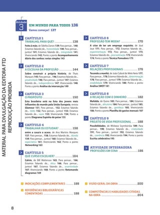 > INDICAÇÕES COMPLEMENTARES .......... 198
> REFERÊNCIAS BIBLIOGRÁFICAS
COMENTADAS ....................................... 198
> VISÃO GERAL DA OBRA .........................200
> COMPETÊNCIAS E HABILIDADES CITADAS
NA OBRA ...............................................204
Unidade
3 UM MUNDO PARA TODOS .136
Vamos começar! 137
CAPÍTULO 1
TRABALHO, PARA QUÊ? ........................ 138
Feitoàmão, de Sibélia Zanon 139; Para pensar... 140;
Estamos falando de... honestidade 140; Para pensar...
juntos! 141; Estamos falando de... integridade 141;
Vivenciando 142; Ponto a ponto Acompanhamento
diário dos sonhos: notas simples 143
CAPÍTULO 2
A ESCOLHA DA PROFISSÃO .................. 144
Sobre construir a própria história, de Thais
Marques145;Parapensar...146;Estamosfalandode...
proatividade 146; Para pensar... juntos! 147; Estamos
falando de... independência 147; Vivenciando 148;
Ponto a ponto Análise da intersecção 149
CAPÍTULO 3
O PROPÓSITO .......................................150
Esta brasileira está na lista dos jovens mais
influentes do mundo pela União Europeia, revista
Glamour 151; Para pensar... 152; Estamos falando
de... tédio 152; Para pensar... juntos! 153; Estamos
falando de... vazio 153; Vivenciando 154; Ponto a
ponto Diagrama Espinha de peixe 155
CAPÍTULO 4
TRABALHAR OU ESTUDAR? .................. 156
entre a casa/e o acaso, de Ana Martins Marques
157; Para pensar... 158; Estamos falando de... dúvida
159; Para pensar... juntos! 160; Estamos falando de...
expectativa 161; Vivenciando 162; Ponto a ponto
Networking 163
CAPÍTULO 5
QUE CURSO ESCOLHER? .......................164
Calvin, de Bill Watterson 165; Para pensar... 166;
Estamos falando de... ética 166; Para pensar...
juntos! 167; Estamos falando de... assertividade
167; Vivenciando 168; Ponto a ponto Retomando
diagramas 169
>
>
>
>
>
CAPÍTULO 6
PROFISSÃO TEM MODA? ...................... 170
A crise de ter um emprego esquisito, de Jout
Jout 171; Para pensar... 172; Estamos falando de...
experimentação 172; Para pensar... juntos! 173;
Estamos falando de... procrastinação 173; Vivenciando
174; Ponto a ponto Técnica Pomodoro 175
CAPÍTULO 7
RELAÇÕES PROFISSIONAIS .................. 176
Tecendo a manhã, de João Cabral de Melo Neto 177;
Parapensar...178;Estamosfalandode...determinação
178; Para pensar... juntos! 179; Estamos falando de...
estabilidade 179; Vivenciando 180; Ponto a ponto
Análise SWOT 181
CAPÍTULO 8
A RELAÇÃO COM O DINHEIRO .............. 182
Mafalda, de Quino 183; Para pensar... 184; Estamos
falando de... altruísmo 184; Para pensar... juntos! 185;
Estamos falando de... gentileza 185; Vivenciando
186; Ponto a ponto Planilha de gastos mensais 187
CAPÍTULO 9
PROJETO DE VIDA PROFISSIONAL ........ 188
Possibilidades, de Wisława Szymborska 189; Para
pensar... 190; Estamos falando de... criatividade
191; Para pensar... juntos! 192; Estamos falando
de... coerência 193; Vivenciando 194; Ponto a ponto
Escrita celebrativa 195
>
>
>
>
ATIVIDADE INTEGRADORA
PROFISSÕES EM CENA ......................... 196
>
8
D2autores_INICIAIS_Obra novaPNLD_21.indd 8 26/02/20 15:56
 