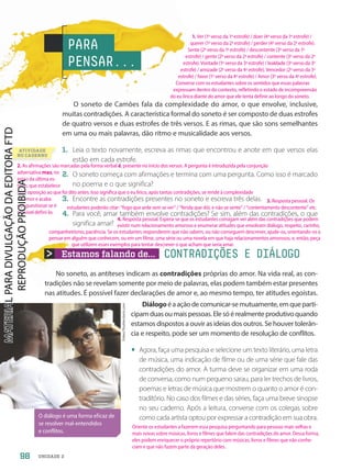 Estamos falando de... CONTRADIÇÕES E DIÁLOGO
ATIVIDADE
NO CADERNO
O soneto de Camões fala da complexidade do amor, o que envolve, inclusive,
muitas contradições. A característica formal do soneto é ser composto de duas estrofes
de quatro versos e duas estrofes de três versos. E as rimas, que são sons semelhantes
em uma ou mais palavras, dão ritmo e musicalidade aos versos.
1. Leia o texto novamente, escreva as rimas que encontrou e anote em que versos elas
estão em cada estrofe.
2. O soneto começa com afirmações e termina com uma pergunta. Como isso é marcado
no poema e o que significa?
3. Encontre as contradições presentes no soneto e escreva três delas.
4. Para você, amar também envolve contradições? Se sim, além das contradições, o que
significa amar?
PARA
PENSAR...
No soneto, as antíteses indicam as contradições próprias do amor. Na vida real, as con-
tradições não se revelam somente por meio de palavras, elas podem também estar presentes
nas atitudes. É possível fazer declarações de amor e, ao mesmo tempo, ter atitudes egoístas.
Diálogoéaaçãodecomunicar-semutuamente,emqueparti-
cipamduasoumaispessoas.Elesóérealmenteprodutivoquando
estamos dispostos a ouvir as ideias dos outros. Se houver tolerân-
cia e respeito, pode ser um momento de resolução de conflitos.
• Agora, faça uma pesquisa e selecione um texto literário, uma letra
de música, uma indicação de filme ou de uma série que fale das
contradições do amor. A turma deve se organizar em uma roda
de conversa, como num pequeno sarau, para ler trechos de livros,
poemas e letras de música que mostrem o quanto o amor é con-
traditório. No caso dos filmes e das séries, faça uma breve sinopse
no seu caderno. Após a leitura, converse com os colegas sobre
como cada artista optou por expressar a contradição em sua obra.
O diálogo é uma forma eficaz de
se resolver mal-entendidos
e conflitos.
fizkes/Shutterstock.com
98 UNIDADE 2
1. Ver (1o
verso da 1a
estrofe) / doer (4o
verso da 1a
estrofe) /
querer (1o
verso da 2a
estrofe) / perder (4o
verso da 2a
estrofe).
Sente (2o
verso da 1a
estrofe) / descontente (3o
verso da 1a
estrofe) / gente (2o
verso da 2a
estrofe) / contente (3o
verso da 2a
estrofe). Vontade (1o
verso da 3a
estrofe) / lealdade (3o
verso da 3a
estrofe) / amizade (2o
verso da 4a
estrofe). Vencedor (2o
verso da 3a
estrofe) / favor (1o
verso da 4a
estrofe) / Amor (3o
verso da 4a
estrofe).
Converse com os estudantes sobre os sentidos que essas palavras
expressam dentro do contexto, refletindo o estado de incompreensão
do eu lírico diante do amor que ele tenta definir ao longo do soneto.
2. As afirmações são marcadas pela forma verbal é, presente no início dos versos. A pergunta é introduzida pela conjunção
adversativa mas, no
início da última es-
trofe, que estabelece
uma oposição ao que foi dito antes. Isso significa que o eu lírico, após tantas contradições, se rende à complexidade
do amor e acaba
por questionar se é
possível defini-lo.
3. Resposta pessoal. Os
estudantes poderão citar: “fogo que arde sem se ver” / “ferida que dói, e não se sente” / “contentamento descontente” etc.
4. Resposta pessoal. Espera-se que os estudantes consigam ver além das contradições que podem
existir num relacionamento amoroso e enumerar atitudes que envolvam diálogo, respeito, carinho,
companheirismo, paciência. Se os estudantes responderem que não sabem, ou não conseguem descrever, ajude-os, orientando-os a
pensar em alguém que conhecem, ou em um filme, uma série ou uma novela em que haja relacionamentos amorosos, e, então, peça
que utilizem esses exemplos para tentar descrever o que acham que seria amar.
Oriente os estudantes a fazerem essa pesquisa perguntando para pessoas mais velhas e
mais novas sobre músicas, livros e filmes que falem das contradições do amor. Dessa forma,
eles podem enriquecer o próprio repertório com músicas, livros e filmes que não conhe-
ciam e que não fazem parte da geração deles.
PDF-PRO-6047-UN2-C4-096-101-LA-PNLD21.indd 98 2/20/20 7:14 PM
 