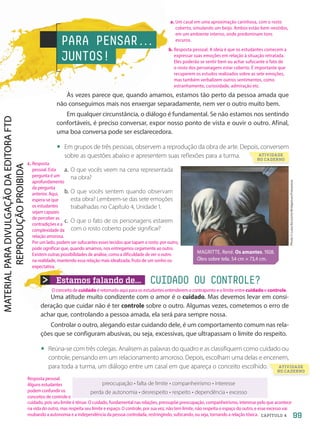 Estamos falando de... CUIDADO OU CONTROLE?
Uma atitude muito condizente com o amor é o cuidado. Mas devemos levar em consi-
deração que cuidar não é ter controle sobre o outro. Algumas vezes, cometemos o erro de
achar que, controlando a pessoa amada, ela será para sempre nossa.
Controlar o outro, alegando estar cuidando dele, é um comportamento comum nas rela-
ções que se configuram abusivas, ou seja, excessivas, que ultrapassam o limite do respeito.
• Reúna-se com três colegas. Analisem as palavras do quadro e as classifiquem como cuidado ou
controle, pensando em um relacionamento amoroso. Depois, escolham uma delas e encenem,
para toda a turma, um diálogo entre um casal em que apareça o conceito escolhido.
PARA PENSAR.
.
.
JUNTOS!
Às vezes parece que, quando amamos, estamos tão perto da pessoa amada que
não conseguimos mais nos enxergar separadamente, nem ver o outro muito bem.
Em qualquer circunstância, o diálogo é fundamental. Se não estamos nos sentindo
confortáveis, é preciso conversar, expor nosso ponto de vista e ouvir o outro. Afinal,
uma boa conversa pode ser esclarecedora.
• Em grupos de três pessoas, observem a reprodução da obra de arte. Depois, conversem
sobre as questões abaixo e apresentem suas reflexões para a turma.
a. O que vocês veem na cena representada
na obra?
b. O que vocês sentem quando observam
esta obra? Lembrem-se das sete emoções
trabalhadas no Capítulo 4, Unidade 1.
c. O que o fato de os personagens estarem
com o rosto coberto pode significar?
preocupação • falta de limite • companheirismo • interesse
perda de autonomia • desrespeito • respeito • dependência • excesso
MAGRITTE, René. Os amantes. 1928.
Óleo sobre tela. 54 cm × 73,4 cm.
Photo
©
Luisa
Ricciarini/Bridgeman/Fotoarena
ATIVIDADE
NO CADERNO
para toda a turma, um diálogo entre um casal em que apareça o conceito escolhido. ATIVIDADE
NO CADERNO
99
CAPÍTULO 4
a. Um casal em uma aproximação carinhosa, com o rosto
coberto, simulando um beijo. Ambos estão bem-vestidos,
em um ambiente interno, onde predominam tons
escuros.
Resposta pessoal.
Alguns estudantes
podem confundir os
conceitos de controle e
c. Resposta
pessoal. Esta
pergunta é um
aprofundamento
da pergunta
anterior. Aqui,
espera-se que
os estudantes
sejam capazes
de perceber as
contradições e a
complexidade da
relação amorosa.
Por um lado, podem ser sufocantes esses tecidos que tapam o rosto; por outro,
pode significar que, quando amamos, nos entregamos cegamente ao outro.
Existem outras possibilidades de análise, como a dificuldade de ver o outro
na realidade, mantendo essa relação mais idealizada, fruto de um sonho ou
expectativa.
b. Resposta pessoal. A ideia é que os estudantes comecem a
expressar suas emoções em relação à situação retratada.
Eles poderão se sentir bem ou achar sufocante o fato de
o rosto dos personagens estar coberto. É importante que
recuperem os estudos realizados sobre as sete emoções,
mas também verbalizem outros sentimentos, como
estranhamento, curiosidade, admiração etc.
cuidado, pois seu limite é tênue. O cuidado, fundamental nas relações, pressupõe preocupação, companheirismo, interesse pelo que acontece
na vida do outro, mas respeita seu limite e espaço. O controle, por sua vez, não tem limite, não respeita o espaço do outro, e esse excesso vai
roubando a autonomia e a independência da pessoa controlada, restringindo, sufocando, ou seja, tornando a relação tóxica.
O conceito de cuidado é retomado aqui para os estudantes entenderem o contraponto e o limite entre cuidado e controle.
PDF2-PRO-6047-UN2-C4-096-101-LA-PNLD21.indd 99 21/02/20 19:26
 