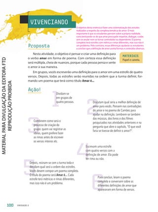 VIVENCIANDO
Proposta
Nesta atividade, o objetivo é pensar e criar uma definição para
o verbo amar em forma de poema. Com certeza essa definição
será múltipla, cheia de nuances, porque cada pessoa pensa e sente
o amor à sua maneira.
Em grupos, vocês escreverão uma definição para o amor em uma estrofe de quatro
versos. Depois, todas as estrofes serão reunidas na ordem que a turma definir, for-
mando um poema que terá como título Amar é...
Ação!
MATERIAIS
Papel e caneta.
2
Discutam qual seria a melhor definição de
amor para vocês. Pensem nas contradições
do amor e no poema de Camões para
ajudar na definição. Lembrem-se também
das músicas, dos livros e dos filmes
pesquisados nas atividades anteriores e na
pergunta que abre o capítulo, “O que você
faria se tivesse de definir o amor?”.
5
Depois, reúnam-se com a turma toda e
decidam qual será a ordem das estrofes.
Vocês devem compor um poema completo.
O título do poema será Amar é... Cada
estrofe terá métricas e rimas diferentes,
mas isso não é um problema.
3
Combinem como será o
processo de criação do
grupo: quem vai registrar as
ideias, quem prefere fazer
as rimas antes de escrever
os versos inteiros etc.
4
Escrevam uma estrofe
com quatro versos com a
definição de amor. Ela pode
ter rima ou não.
6
Para concluir, leiam o poema
completo e conversem sobre as
diferentes definições de amor que
apareceram em forma de versos.
1
Dividam-se
em grupos de
quatro pessoas.
100 UNIDADE 2
O objetivo desta vivência é fazer uma sistematização dos estudos
realizados a respeito da complexa temática do amor. O mais
importante é que os estudantes pensem sobre a própria realidade,
conscientizando-se de que amar pressupõe respeitar, dialogar, cuidar,
sem se anular nem se tornar controlador ou dependente. O poema
completo terá estrofes com métrica e rimas diferentes, mas isso não é
um problema. Pelo contrário, essas diferenças ajudarão os estudantes
a concluir que a definição de amor aceita formas e conteúdos diversos.
PDF-PRO-6047-UN2-C4-096-101-LA-PNLD21.indd 100 2/20/20 7:14 PM
 