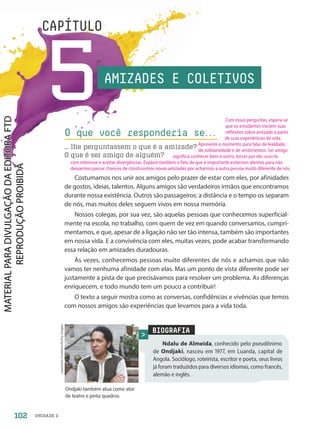 CAPÍTULO
5
CAPÍTULO
O que você responderia se.
.
.
… lhe perguntassem o que é a amizade?
O que é ser amigo de alguém?
BIOGRAFIA
Ndalu de Almeida, conhecido pelo pseudônimo
de Ondjaki, nasceu em 1977, em Luanda, capital de
Angola. Sociólogo, roteirista, escritor e poeta, seus livros
já foram traduzidos para diversos idiomas, como francês,
alemão e inglês.
Leonardo
Cendamo/Getty
Images
Ondjaki também atua como ator
de teatro e pinta quadros.
Costumamos nos unir aos amigos pelo prazer de estar com eles, por afinidades
de gostos, ideias, talentos. Alguns amigos são verdadeiros irmãos que encontramos
durante nossa existência. Outros são passageiros: a distância e o tempo os separam
de nós, mas muitos deles seguem vivos em nossa memória.
Nossos colegas, por sua vez, são aquelas pessoas que conhecemos superficial-
mente na escola, no trabalho, com quem de vez em quando conversamos, cumpri-
mentamos, e que, apesar de a ligação não ser tão intensa, também são importantes
em nossa vida. E a convivência com eles, muitas vezes, pode acabar transformando
essa relação em amizades duradouras.
Às vezes, conhecemos pessoas muito diferentes de nós e achamos que não
vamos ter nenhuma afinidade com elas. Mas um ponto de vista diferente pode ser
justamente a pista de que precisávamos para resolver um problema. As diferenças
enriquecem, e todo mundo tem um pouco a contribuir!
O texto a seguir mostra como as conversas, confidências e vivências que temos
com nossos amigos são experiências que levamos para a vida toda.
AMIZADES E COLETIVOS
102 UNIDADE 2
Com essas perguntas, espera-se
que os estudantes iniciem suas
reflexões sobre amizade a partir
de suas experiências de vida.
Aproveite o momento para falar de lealdade,
de solidariedade e de sentimentos. Ser amigo
significa conhecer bem o outro, torcer por ele, ouvi-lo
com interesse e aceitar divergências. Explore também o fato de que é importante estarmos atentos para não
deixarmos passar chances de construirmos novas amizades por acharmos a outra pessoa muito diferente de nós.
PDF-autor-PRO-6047-UN2-C5-102-107-LA-PNLD21.indd 102 2/26/20 1:33 PM
 