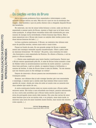 Os calções verdes do Bruno
Até a camarada professora ficou espantada e interrompeu a aula
quando o Bruno entrou na sala. Não era só o que se via na mudança das
roupas, mas também o que se podia cheirar com a chegada daquele Bruno
tão lavadinho.
No intervalo, em vez de irmos todos brincar a correr, cada um ficou só
espantado a passar perto do Bruno, mesmo a fingir que ia lá fazer outra
coisa qualquer. A antiga blusa vermelha tinha sido substituída por uma
camisa de manga curta esverdeada e flores brancas tipo Havaí. Mas o
mais espantoso era o Bruno não trazer os calções dele verdes justos com
duas barras brancas de lado. […]
Lá fora a gritaria continuava. O Bruno, ao contrário dos últimos seis
anos de partilha escolar, estava mais sério e mais triste.
Fiquei no fundo da sala. Eu era grande amigo do Bruno e mesmo
assim não consegui entender aquela transformação. Olhei o pátio onde
as meninas brincavam “35 vitórias”. Na porta, uma contraluz do meio-
-dia iluminava a cara espantada da Romina. Eu olhava a Romina, o sol na
porta e o Bruno também.
[…] Havia uma explicação para tanto banho e perfumaria. Parece que
o Bruno estava apaixonado pela Ró. A mãe do Bruno tinha contado à mãe
do Helder todos os acontecimentos incríveis da tarde anterior: a procura
dum bom perfume, o gel no cabelo, os sapatos limpos e brilhantes, a
camisa de botões. A mãe do Bruno disse à mãe do Helder, “foi ele mesmo
que me chamou para eu lhe esfregar as costas”.
Depois do intervalo o Bruno passou-me secretamente a carta.
Começava assim:
Romina: nos últimos dias já não consigo lanchar pão com marmelada
e manteiga, e mesmo que a minha mãe faça batatas fritas nunca tenho
apetite de comer. Ainda por cima de noite só sonho com os caracóis dos
teus cabelos tipo cacho de uva...
A carta continuava bonita como eu nunca soube que o Bruno sabia
escrever assim. Ele tinha a cara afundada nos braços, parecia adormecido,
eu lia a carta sem acreditar que o Bruno tinha escrito aquilo mas os
erros de português eram muito dele mesmo. Era uma das cartas de amor
mais bonitas que ia ler na minha vida, e eu próprio, anos mais tarde, ia
escrever uma carta de amor também muito bonita, mas nunca tão sincera
como aquela. [...]
ONDJAKI. Os da minha rua.
Rio de Janeiro: Língua Geral, 2007. p. 101-103.
Filipe
Rocha
103
CAPÍTULO 5
PDF2-PRO-6047-UN2-C5-102-107-LA-PNLD21.indd 103 21/02/20 19:37
 