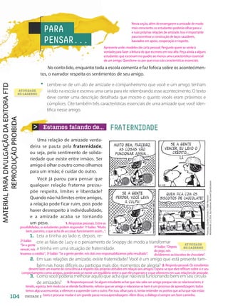 Estamos falando de... FRATERNIDADE
Uma relação de amizade verda-
deira se pauta pela fraternidade,
ou seja, pelo sentimento de solida-
riedade que existe entre irmãos. Ser
amigo é olhar o outro como olhamos
para um irmão; é cuidar do outro.
Você já parou para pensar que
qualquer relação fraterna pressu-
põe respeito, limites e liberdade?
Quando não há limites entre amigos,
a relação pode ficar ruim, pois pode
haver desrespeito à individualidade,
e a amizade acaba se tornando
um peso.
1. Leia a tirinha ao lado e, depois, re-
crie as falas de Lucy e o pensamento de Snoppy de modo a transformar
a tirinha em uma situação de fraternidade.
2. Em suas relações de amizade, existe fraternidade? Você é um amigo que está presente tam-
bém nas horas difíceis ou participa mais dos momentos de alegria?
3. Como você poderia melhorar aquilo que acha que não está funcionando bem em seu círculo
de amizades?
PARA
PENSAR...
No conto lido, enquanto toda a escola comenta e faz fofoca sobre os acontecimen-
tos, o narrador respeita os sentimentos de seu amigo.
• Lembre-se de um ato de amizade e companheirismo que você e um amigo tenham
vivido na escola e escreva uma carta para ele relembrando esse acontecimento. O texto
deve conter uma descrição detalhada que mostre o quanto vocês eram próximos e
cúmplices. Cite também três características essenciais de uma amizade que você iden-
tifica nesse amigo.
Peanuts,
Charles
Schulz
©
1986
Peanuts
Worldwide
LLC/Dist.
by
Andrews
Mcmeel
Syndication
ATIVIDADE
NO CADERNO
ATIVIDADE
NO CADERNO
104 UNIDADE 2
Nesta seção, além de enxergarem a amizade de modo
mais consciente, os estudantes poderão olhar para si
e suas próprias relações de amizade. Isso é importante
para incentivar a construção de laços saudáveis,
baseados em apoio, cooperação e respeito.
1. Respostas pessoais. Entre as
possibilidades, os estudantes podem responder: 1o
balão: “Muito
bem, parceiro, o que acha de as coisas funcionarem assim...”;
3. Resposta pessoal. Se algum estudante achar que não sabe ser amigo porque não se relaciona bem, é
tímido, egoísta, tem medo ou se ofende facilmente, reforce que ser amigo e relacionar-se bem é um processo de aprendizagem; todos
temos algo a acrescentar, a oferecer e a aprender com o outro. Por isso, olhar para si, tentar entender os pontos que acha que não estão
bons e procurar mudar é um grande passo nessa aprendizagem. Além disso, o diálogo é sempre um bom caminho.
Apresente a eles modelos de carta pessoal. Pergunte quem se sente à
vontade para fazer a leitura do que escreveu em voz alta. Peça ainda a alguns
estudantes que escrevam no quadro ao menos uma característica essencial
de um amigo. Questione-os por que essas são características essenciais.
2. Resposta pessoal. Os estudantes
devem fazer um exame de consciência a respeito das próprias atitudes em relação aos amigos. Espera-se que eles reflitam sobre si e seu
comportamento como amigos, ponderando se existe um equilíbrio entre o que eles esperam e o que oferecem em suas relações de amizade.
2o
balão:
“Se a gente
vencer, nós
levamos o crédito”; 3o
balão: “Se a gente perder, nós dois nos responsabilizamos pelo resultado”;
4o
balão: “Depois
do jogo, nós
dividiremos os biscoitos de chocolate”.
PDF-PRO-6047-UN2-C5-102-107-LA-PNLD21.indd 104 2/20/20 7:29 PM
 