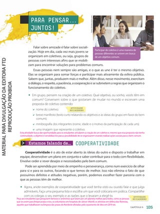 PARA PENSAR.
.
.
JUNTOS!
Falar sobre amizade é falar sobre sociali-
zação. Hoje em dia, cada vez mais jovens se
organizam em coletivos, ou seja, grupos de
pessoas com interesses afins que se mobili-
zam para encontrar soluções para problemas comuns.
Essas pessoas nem sempre são amigas, e o que as une é ter o mesmo objetivo.
Elas se organizam para somar forças e participar mais ativamente da esfera pública.
Sabem que, juntas, produzem mais e melhor. Além disso, nesse movimento, exercitam
o diálogo, o respeito, a paciência, a cooperação e se submetem a regras que organizam o
funcionamento do coletivo.
• Em grupo, pensem na criação de um coletivo. Qual objetivo, ou sonho, vocês têm em
comum? Conversem sobre o que gostariam de mudar no mundo e escrevam uma
proposta de coletivo contendo:
nome do coletivo;
breve manifesto (texto curto relatando os objetivos e as ideias do grupo em favor do bem
comum);
minibiografia dos integrantes (nome, idade e o motivo da participação de cada um);
uma imagem que represente o coletivo.
Estamos falando de...
Cooperatividade é o ato de estar aberto às ideias do outro e disposto a trabalhar em
equipe, desenvolver um plano em conjunto e saber contribuir para o todo com flexibilidade.
Envolve ceder e rever desejos e necessidades pelo bem comum.
Pode ser aprendida por meio de empenho e perseverança, como num exercício de olhar
para si e para os outros, focando o que temos de melhor. Isso não elimina o fato de que
possuímos defeitos e atitudes negativas, porém, podemos escolher fazer parceria com o
que as pessoas têm de melhor.
• Agora, anote exemplos de cooperatividade que você tenha visto ou ouvido falar e que julga
admiráveis. Faça uma pequena lista e escolha um que você colocaria em prática. Compartilhe
com os colegas o seu exemplo e as razões que o levaram a elegê-lo.
COOPERATIVIDADE
ATIVIDADE
NO CADERNO
ATIVIDADE
NO CADERNO
Participar de coletivo é uma maneira de
pessoas diferentes se unirem em busca
de um objetivo comum.
fizkes/Shutterstock.com
105
CAPÍTULO 5
Esta atividade busca dar oportunidade para os estudantes simularem a criação de um coletivo e, mesmo que essa proposta não tenha
continuidade, o objetivo é sensibilizá-los para a possibilidade de se organizarem visando realizar ações sociais para o bem comum.
Peça aos estudantes que pesquisem famosos e anônimos que lutam por um planeta melhor para todos, como as pessoas
que se unem para limpar praias e rios, os voluntários em hospitais de câncer infantil, os ativistas em defesa das florestas,
aqueles que trabalharam na limpeza das praias do Nordeste afetadas pelo vazamento de óleo em 2019 etc.
PDF-autor-PRO-6047-UN2-C5-102-107-LA-PNLD21.indd 105 2/26/20 1:35 PM
 